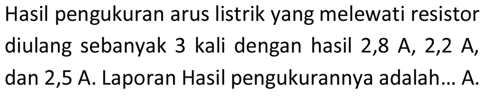 Hasil pengukuran arus listrik yang melewati resistor diulang sebanyak 3 kali dengan hasil 2,8 A, 2,2 A, dan 2,5 A. Laporan Hasil pengukurannya adalah... A.