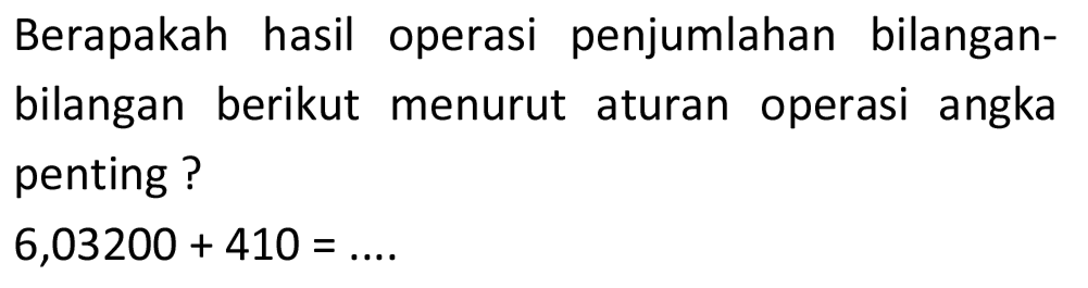 Berapakah hasil operasi penjumlahan bilanganbilangan berikut menurut aturan operasi angka penting ?

6,03200+410=...
