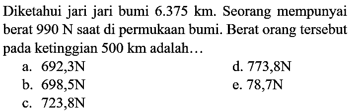 Diketahui jari jari bumi  6.375 ~km . Seorang mempunyai berat  990 ~N  saat di permukaan bumi. Berat orang tersebut pada ketinggian  500 ~km  adalah...
a.  692,3 ~N 
d.  773,8 ~N 
b.  698,5 ~N 
e.  78,7 ~N 
c.  723,8 ~N 