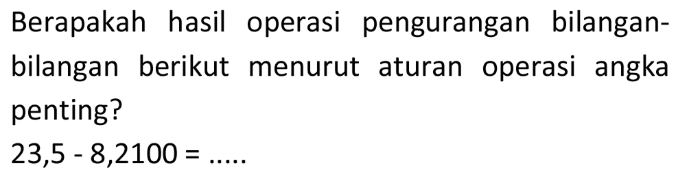 Berapakah hasil operasi pengurangan bilanganbilangan berikut menurut aturan operasi angka penting?

23,5-8,2100=... . .
