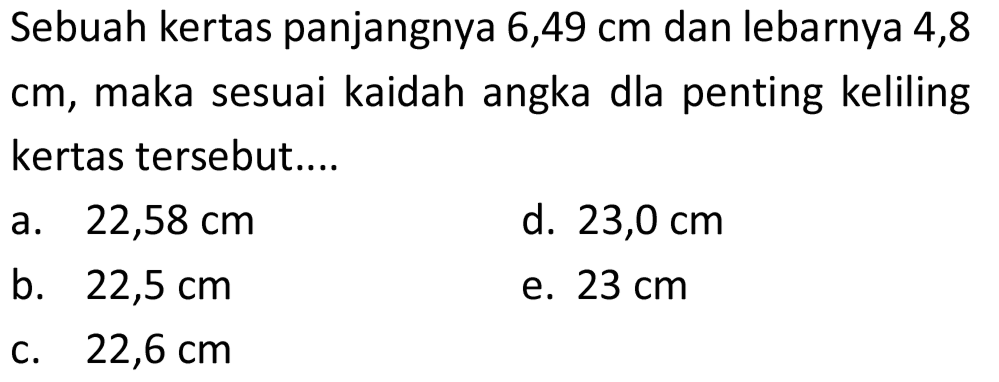 Sebuah kertas panjangnya 6,49 cm dan lebarnya 4,8 cm, maka sesuai kaidah angka dla penting keliling kertas tersebut....
a.  22,58 cm 
d.  23,0 cm 
b.  22,5 cm 
e.  23 cm 
c.  22,6 cm 