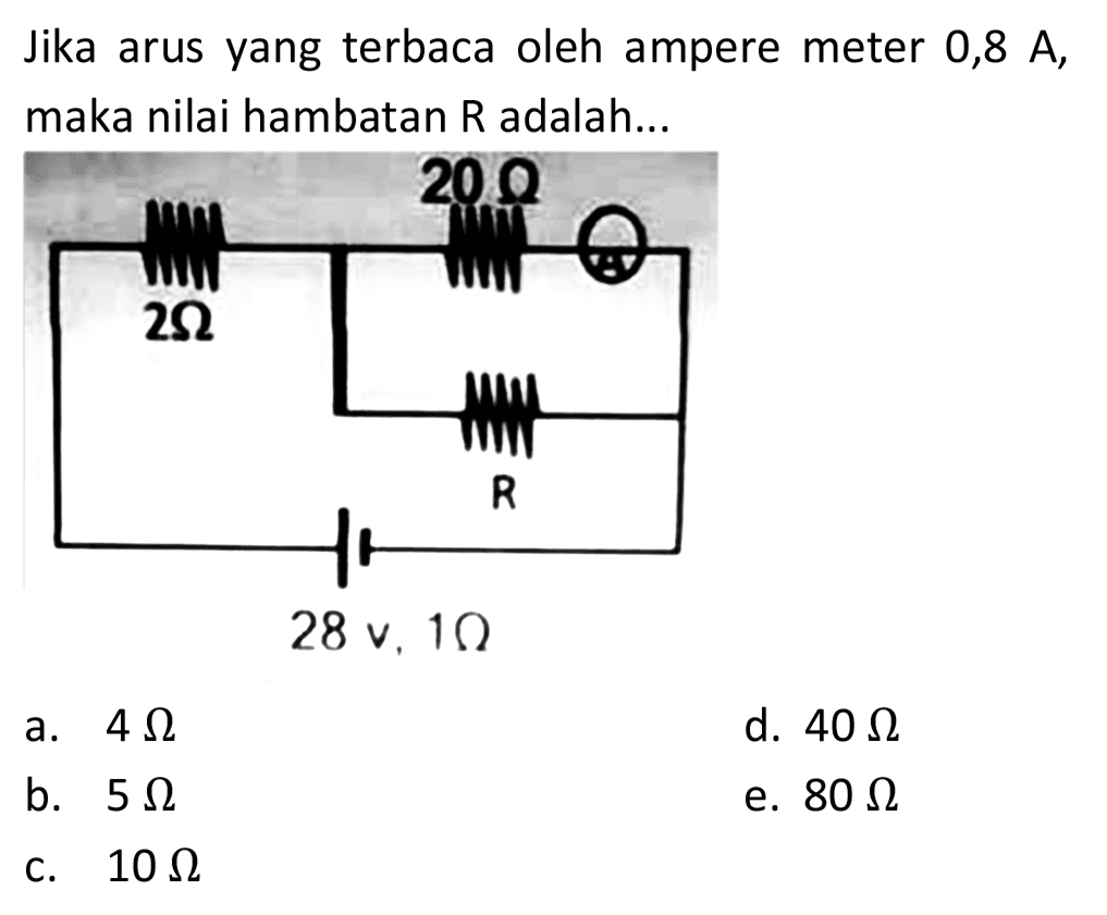 Jika arus yang terbaca oleh ampere meter 0,8 A, maka nilai hambatan  R  adalah... 
20 Ohm 
2Ohm R 
28 v, 1Ohm 
a.  4 ohm 
d.  40 ohm 
b.  5 ohm 
e.  80 ohm 
c.  10 ohm 