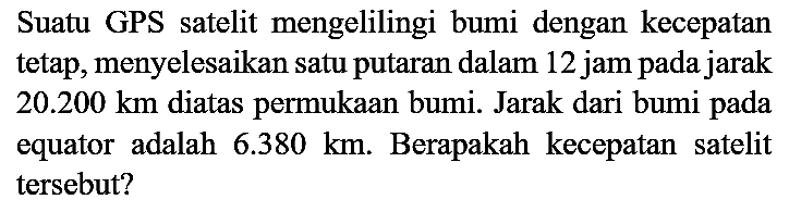 Suatu GPS satelit mengelilingi bumi dengan kecepatan tetap, menyelesaikan satu putaran dalam 12 jam pada jarak 20.200 km diatas permukaan bumi. Jarak dari bumi pada equator adalah 6.380 km. Berapakah kecepatan satelit tersebut?