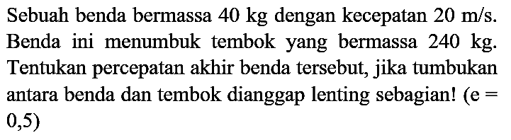 Sebuah benda bermassa  40 kg  dengan kecepatan  20 m / s . Benda ini menumbuk tembok yang bermassa  240 kg . Tentukan percepatan akhir benda tersebut, jika tumbukan antara benda dan tembok dianggap lenting sebagian!  (e=  0,5 )