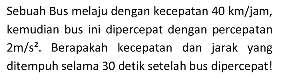 Sebuah Bus melaju dengan kecepatan  40 km / jam , kemudian bus ini dipercepat dengan percepatan  2 m / s^(2) . Berapakah kecepatan dan jarak yang ditempuh selama 30 detik setelah bus dipercepat!