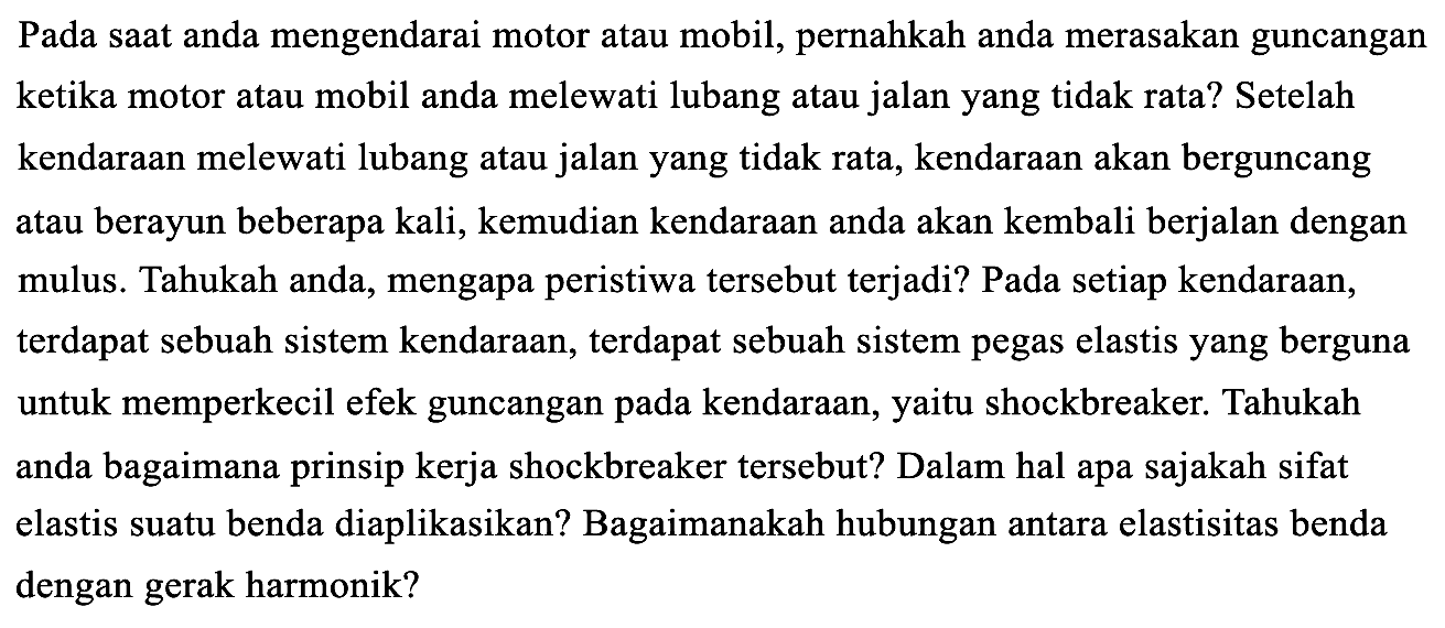 Pada saat anda mengendarai motor atau mobil, pernahkah anda merasakan guncangan ketika motor atau mobil anda melewati lubang atau jalan yang tidak rata? Setelah kendaraan melewati lubang atau jalan yang tidak rata, kendaraan akan berguncang atau berayun beberapa kali, kemudian kendaraan anda akan kembali berjalan dengan mulus. Tahukah anda, mengapa peristiwa tersebut terjadi? Pada setiap kendaraan, terdapat sebuah sistem kendaraan, terdapat sebuah sistem pegas elastis yang berguna untuk memperkecil efek guncangan pada kendaraan, yaitu shockbreaker. Tahukah anda bagaimana prinsip kerja shockbreaker tersebut? Dalam hal apa sajakah sifat elastis suatu benda diaplikasikan? Bagaimanakah hubungan antara elastisitas benda dengan gerak harmonik?