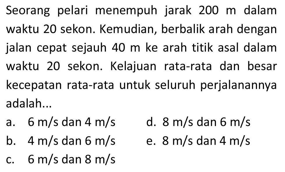 Seorang pelari menempuh jarak  200 m  dalam waktu 20 sekon. Kemudian, berbalik arah dengan jalan cepat sejauh  40 m  ke arah titik asal dalam waktu 20 sekon. Kelajuan rata-rata dan besar kecepatan rata-rata untuk seluruh perjalanannya adalah...
a.  6 m / s  dan  4 m / s 
d.  8 m / s  dan  6 m / s 
b.  4 m / s  dan  6 m / s 
e.  8 m / s  dan  4 m / s 
c.  6 m / s  dan  8 m / s 
