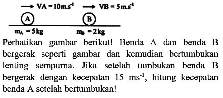 VA=10 m.s^-1 VB=5 m.s^-1
A B
mA=5 kg B mB=2 kg
Perhatikan gambar berikut! Benda A dan benda B bergerak seperti gambar dan kemudian bertumbukan lenting sempurna. Jika setelah tumbukan benda B bergerak dengan kecepatan  15 ~ms^(-1) , hitung kecepatan benda A setelah bertumbukan!