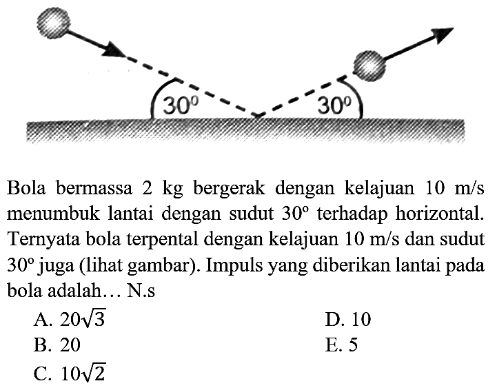 30 30
Bola bermassa  2 kg  bergerak dengan kelajuan  10 m / s  menumbuk lantai dengan sudut  30  terhadap horizontal. Ternyata bola terpental dengan kelajuan  10 m / s  dan sudut  30  juga (lihat gambar). Impuls yang diberikan lantai pada bola adalah... N.s
A.  20 akar(3) 
D. 10
B. 20
E. 5
C.  10 akar(2) 