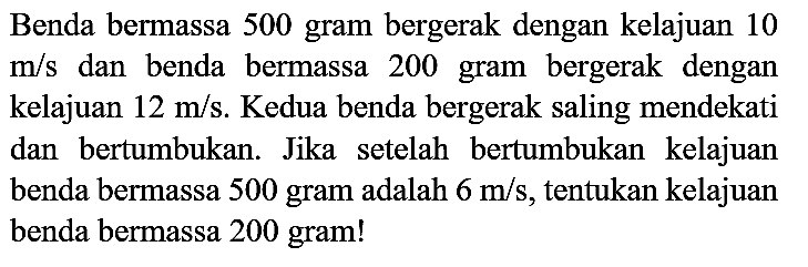 Benda bermassa 500 gram bergerak dengan kelajuan 10  m / s  dan benda bermassa 200 gram bergerak dengan kelajuan  12 m / s . Kedua benda bergerak saling mendekati dan bertumbukan. Jika setelah bertumbukan kelajuan benda bermassa 500 gram adalah  6 m / s , tentukan kelajuan benda bermassa 200 gram!