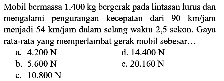 Mobil bermassa  1.400 kg  bergerak pada lintasan lurus dan mengalami pengurangan kecepatan dari  90 ~km / jam  menjadi  54 ~km /  jam dalam selang waktu 2,5 sekon. Gaya rata-rata yang memperlambat gerak mobil sebesar...
a.  4.200 ~N 
d.  14.400 ~N 
b.  5.600 ~N 
e.  20.160 ~N 
c.  10.800 ~N 