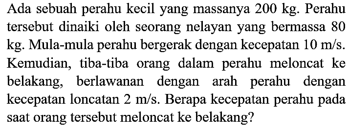 Ada sebuah perahu kecil yang massanya  200 kg . Perahu tersebut dinaiki oleh seorang nelayan yang bermassa 80  kg . Mula-mula perahu bergerak dengan kecepatan  10 m / s . Kemudian, tiba-tiba orang dalam perahu meloncat ke belakang, berlawanan dengan arah perahu dengan kecepatan loncatan  2 m / s . Berapa kecepatan perahu pada saat orang tersebut meloncat ke belakang?