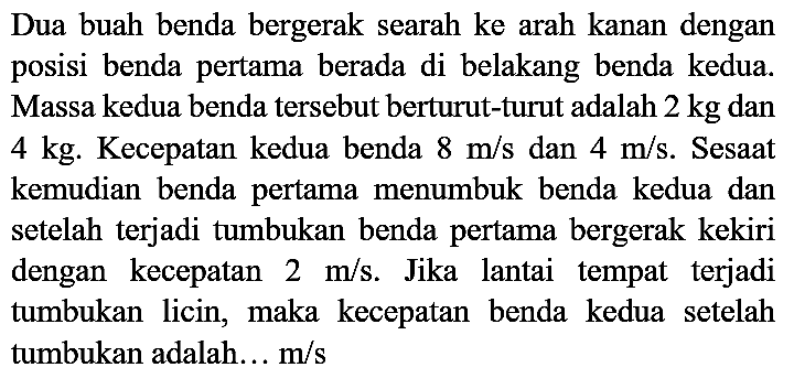 Dua buah benda bergerak searah ke arah kanan dengan posisi benda pertama berada di belakang benda kedua. Massa kedua benda tersebut berturut-turut adalah  2 kg  dan  4 kg . Kecepatan kedua benda  8 m / s  dan  4 m / s . Sesaat kemudian benda pertama menumbuk benda kedua dan setelah terjadi tumbukan benda pertama bergerak kekiri dengan kecepatan  2 m / s . Jika lantai tempat terjadi tumbukan licin, maka kecepatan benda kedua setelah tumbukan adalah... m/s