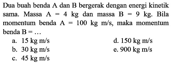 Dua buah benda  A  dan  B  bergerak dengan energi kinetik sama. Massa  A=4 kg  dan massa  B=9 kg . Bila momentum benda  A=100 kg m / s , maka momentum benda  B=... 
a.  15 kg m / s 
d.  150 kg m / s 
b.  30 kg m / s 
e.  900 kg m / s 
c.  45 kg m / s 