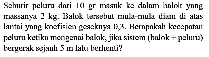 Sebutir peluru dari 10 gr masuk ke dalam balok yang massanya  2 kg . Balok tersebut mula-mula diam di atas lantai yang koefisien geseknya 0,3 . Berapakah kecepatan peluru ketika mengenai balok, jika sistem (balok + peluru) bergerak sejauh  5 m  lalu berhenti?