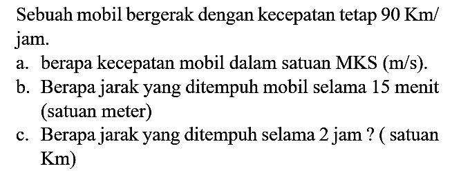 Sebuah mobil bergerak dengan kecepatan tetap  90 Km /  jam.
a. berapa kecepatan mobil dalam satuan  MKS(m / s) .
b. Berapa jarak yang ditempuh mobil selama 15 menit (satuan meter)
c. Berapa jarak yang ditempuh selama 2 jam ? ( satuan  Km  )