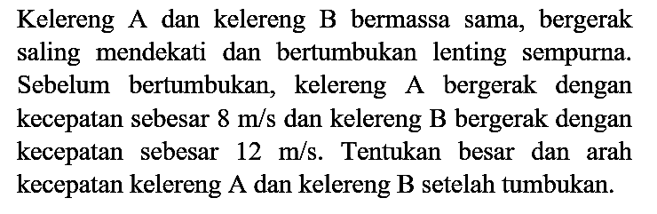 Kelereng A dan kelereng B bermassa sama, bergerak saling mendekati dan bertumbukan lenting sempurna. Sebelum bertumbukan, kelereng A bergerak dengan kecepatan sebesar  8 m / s  dan kelereng B bergerak dengan kecepatan sebesar  12 m / s . Tentukan besar dan arah kecepatan kelereng A dan kelereng  B  setelah tumbukan.