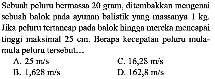 Sebuah peluru bermassa 20 gram, ditembakkan mengenai sebuah balok pada ayunan balistik yang massanya  1 kg . Jika peluru tertancap pada balok hingga mereka mencapai tinggi maksimal  25 cm . Berapa kecepatan peluru mulamula peluru tersebut...
A.  25 m / s 
C.  16,28 m / s 
B.  1,628 m / s 
D.  162,8 m / s 