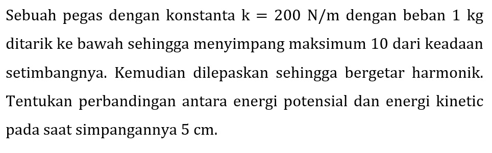 Sebuah pegas dengan konstanta  k=200 ~N / m  dengan beban  1 kg  ditarik ke bawah sehingga menyimpang maksimum 10 dari keadaan setimbangnya. Kemudian dilepaskan sehingga bergetar harmonik. Tentukan perbandingan antara energi potensial dan energi kinetic pada saat simpangannya  5 cm .