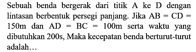 Sebuah benda bergerak dari titik A ke D dengan lintasan berbentuk persegi panjang. Jika  AB=CD=   150 m  dan  AD=BC=100 m  serta waktu yang dibutuhkan 200s, Maka kecepatan benda berturut-turut adalah...