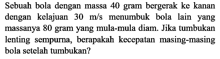 Sebuah bola dengan massa 40 gram bergerak ke kanan dengan kelajuan  30 m / s  menumbuk bola lain yang massanya 80 gram yang mula-mula diam. Jika tumbukan lenting sempurna, berapakah kecepatan masing-masing bola setelah tumbukan?