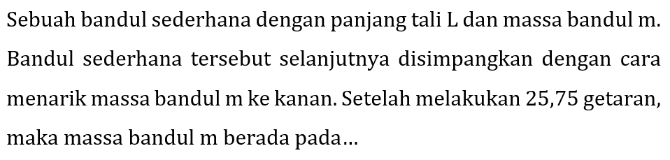 Sebuah bandul sederhana dengan panjang tali L dan massa bandul m. Bandul sederhana tersebut selanjutnya disimpangkan dengan cara menarik massa bandul m ke kanan. Setelah melakukan 25,75 getaran, maka massa bandul m berada pada...