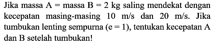 Jika massa  A=  massa  B=2 kg  saling mendekat dengan kecepatan masing-masing  10 m / s  dan  20 m / s . Jika tumbukan lenting sempurna  (e=1) , tentukan kecepatan A dan  B  setelah tumbukan!