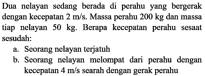 Dua nelayan sedang berada di perahu yang bergerak dengan kecepatan  2 m / s . Massa perahu  200 kg  dan massa tiap nelayan  50 kg . Berapa kecepatan perahu sesaat sesudah:
a. Seorang nelayan terjatuh
b. Seorang nelayan melompat dari perahu dengan kecepatan  4 m / s  searah dengan gerak perahu