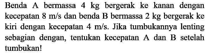 Benda A bermassa  4 kg  bergerak ke kanan dengan kecepatan  8 m / s  dan benda  B  bermassa  2 kg  bergerak ke kiri dengan kecepatan  4 m / s . Jika tumbukannya lenting sebagian dengan, tentukan kecepatan A dan  B  setelah tumbukan!