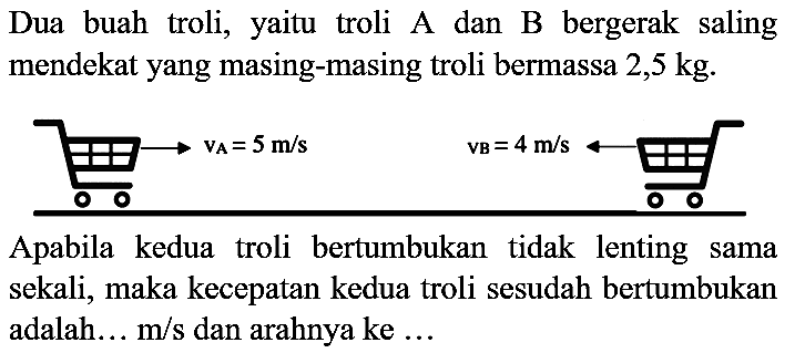 Dua buah troli, yaitu troli A dan B bergerak saling mendekat yang masing-masing troli bermassa  2,5 kg .
Apabila kedua troli bertumbukan tidak lenting sama sekali, maka kecepatan kedua troli sesudah bertumbukan adalah... m/s dan arahnya ke ...