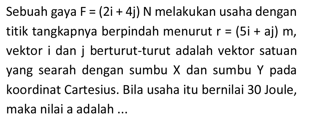 Sebuah gaya  F=(2 i+4 j) N  melakukan usaha dengan titik tangkapnya berpindah menurut  r=(5 i+a j) m , vektor i dan  j  berturut-turut adalah vektor satuan yang searah dengan sumbu  X  dan sumbu  Y  pada koordinat Cartesius. Bila usaha itu bernilai 30 Joule, maka nilai a adalah ...