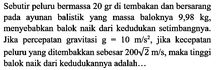 Sebutir peluru bermassa 20 gr di tembakan dan bersarang pada ayunan balistik yang massa baloknya  9,98 kg , menyebabkan balok naik dari kedudukan setimbangnya. Jika percepatan gravitasi g  =10 m / s^(2) , jika kecepatan peluru yang ditembakkan sebesar  200 akar(2) m / s , maka tinggi balok naik dari kedudukannya adalah...