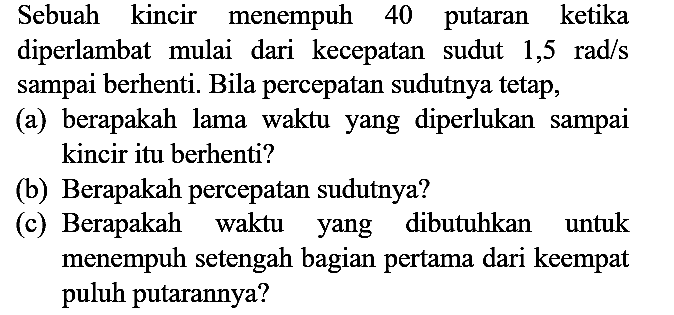 Sebuah kincir menempuh 40 putaran ketika diperlambat mulai dari kecepatan sudut 1,5 rad/s sampai berhenti. Bila percepatan sudutnya tetap, (a) berapakah lama waktu yang diperlukan sampai kincir itu berhenti? (b) Berapakah percepatan sudutnya? (c) Berapakah waktu yang dibutuhkan untuk menempuh setengah bagian pertama dari keempat puluh putarannya?