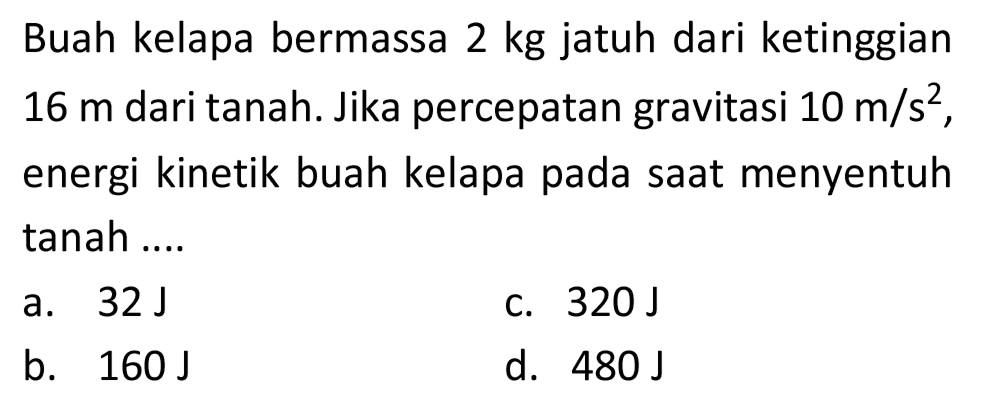 Buah kelapa bermassa 2 kg jatuh dari ketinggian  16 m  dari tanah. Jika percepatan gravitasi  10 m / s^(2) , energi kinetik buah kelapa pada saat menyentuh tanah ....
a.  32 ~J 
c.  320 ~J 
b.  160 ~J 
d.  480 ~J 