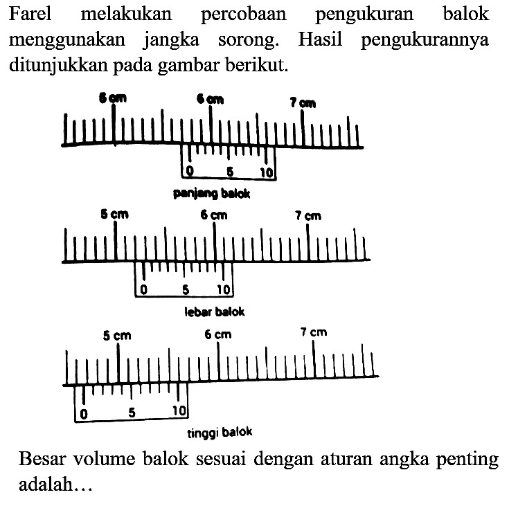 Farel melakukan percobaan pengukuran balok menggunakan jangka sorong. Hasil pengukurannya ditunjukkan pada gambar berikut.

Besar volume balok sesuai dengan aturan angka penting adalah...