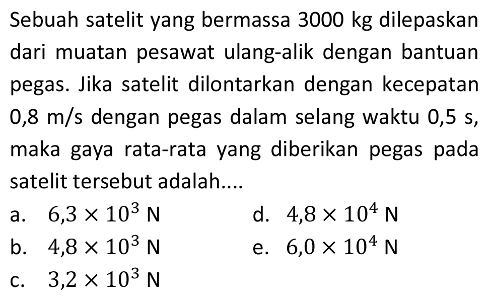 Sebuah satelit yang bermassa 3000 kg dilepaskan dari muatan pesawat ulang-alik dengan bantuan pegas. Jika satelit dilontarkan dengan kecepatan  0,8 m / s  dengan pegas dalam selang waktu 0,5 s, maka gaya rata-rata yang diberikan pegas pada satelit tersebut adalah....
a.  6,3 x 10^(3) ~N 
d.  4,8 x 10^(4) ~N 
b.  4,8 x 10^(3) ~N 
e.  6,0 x 10^(4) ~N 
c.  3,2 x 10^(3) ~N 