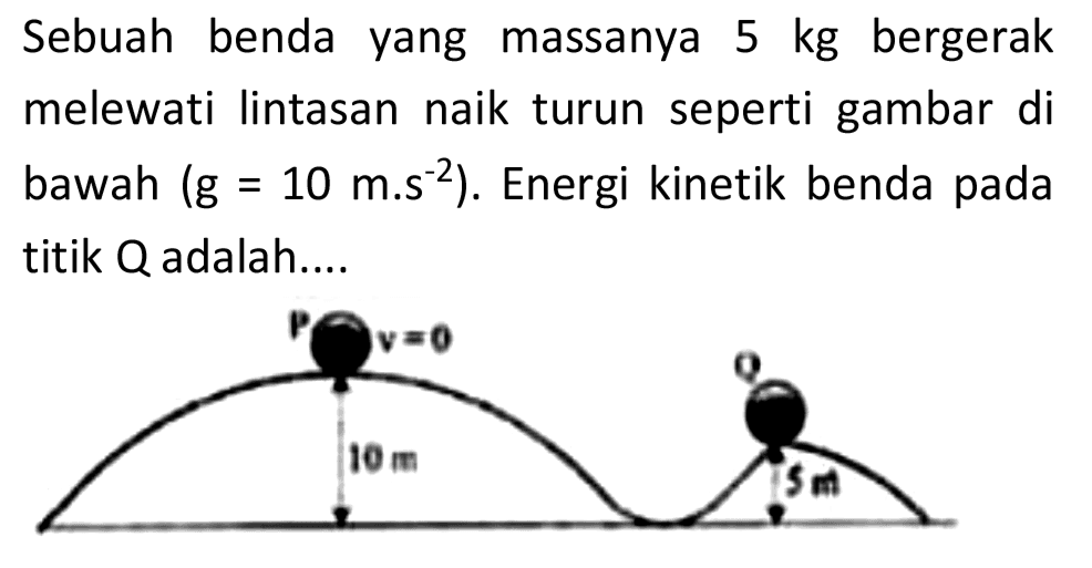 Sebuah benda yang massanya  5 kg  bergerak melewati lintasan naik turun seperti gambar di bawah  (g=10 m . s^(-2)) . Energi kinetik benda pada titik  Q  adalah....