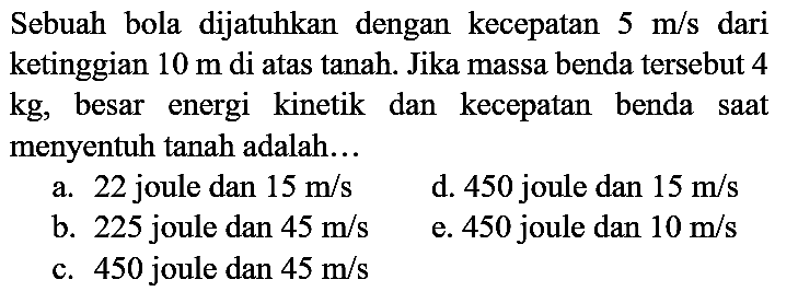 Sebuah bola dijatuhkan dengan kecepatan  5 m / s  dari ketinggian  10 m  di atas tanah. Jika massa benda tersebut 4  kg , besar energi kinetik dan kecepatan benda saat menyentuh tanah adalah...
a. 22 joule dan  15 m / s 
d. 450 joule dan  15 m / s 
b. 225 joule dan  45 m / s 
e. 450 joule dan  10 m / s 
c. 450 joule dan  45 m / s 