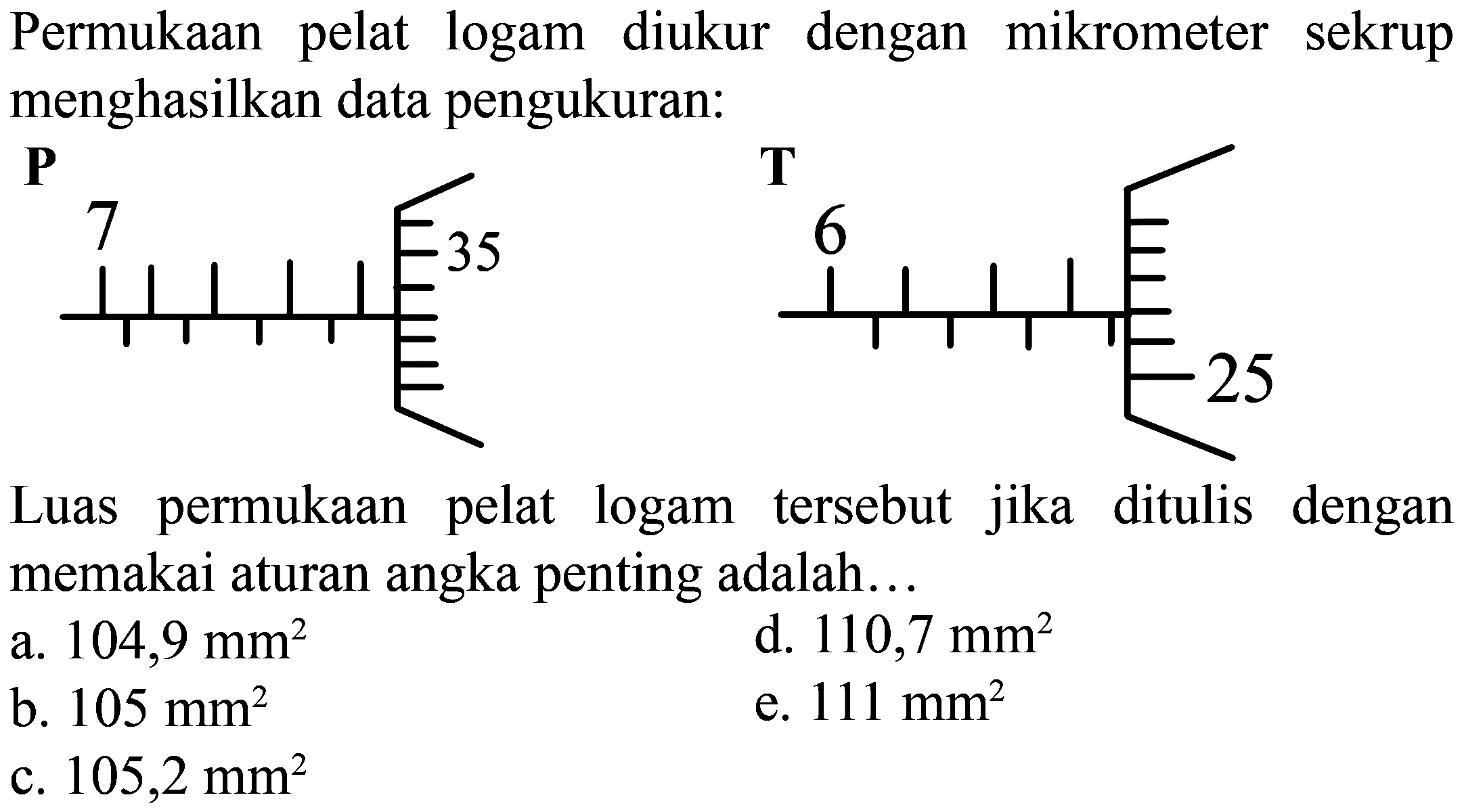 Permukaan pelat logam diukur dengan mikrometer sekrup menghasilkan data pengukuran:
P 7 35 T 6 25
Luas permukaan pelat logam tersebut jika ditulis dengan memakai aturan angka penting adalah...
