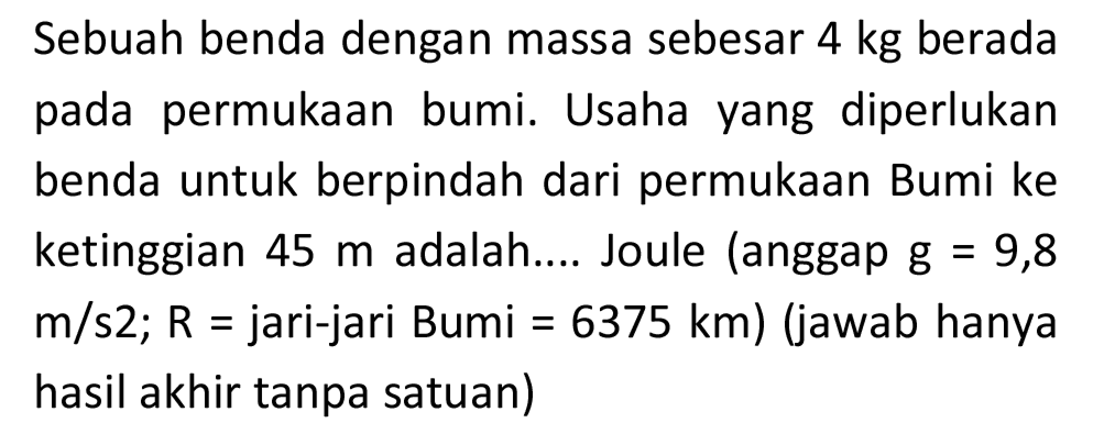 Sebuah benda dengan massa sebesar  4 kg  berada pada permukaan bumi. Usaha yang diperlukan benda untuk berpindah dari permukaan Bumi ke ketinggian  45 m  adalah.... Joule (anggap g  =9,8   m / s 2 ; R=  jari-jari Bumi  =6375 km  ) (jawab hanya hasil akhir tanpa satuan)