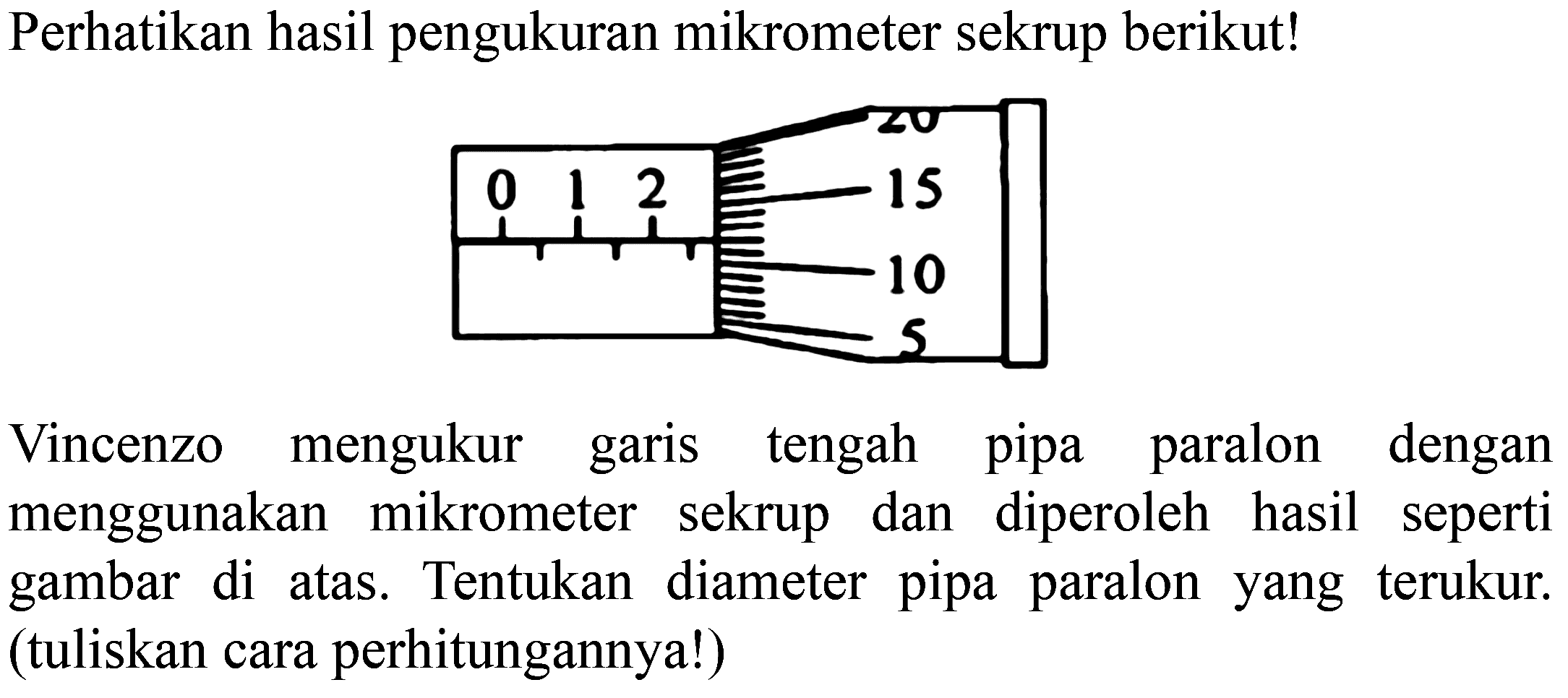 Perhatikan hasil pengukuran mikrometer sekrup berikut!
0 1 2 5 10 15 20
Vincenzo mengukur garis tengah pipa paralon dengan menggunakan mikrometer sekrup dan diperoleh hasil seperti gambar di atas. Tentukan diameter pipa paralon yang terukur. (tuliskan cara perhitungannya!)