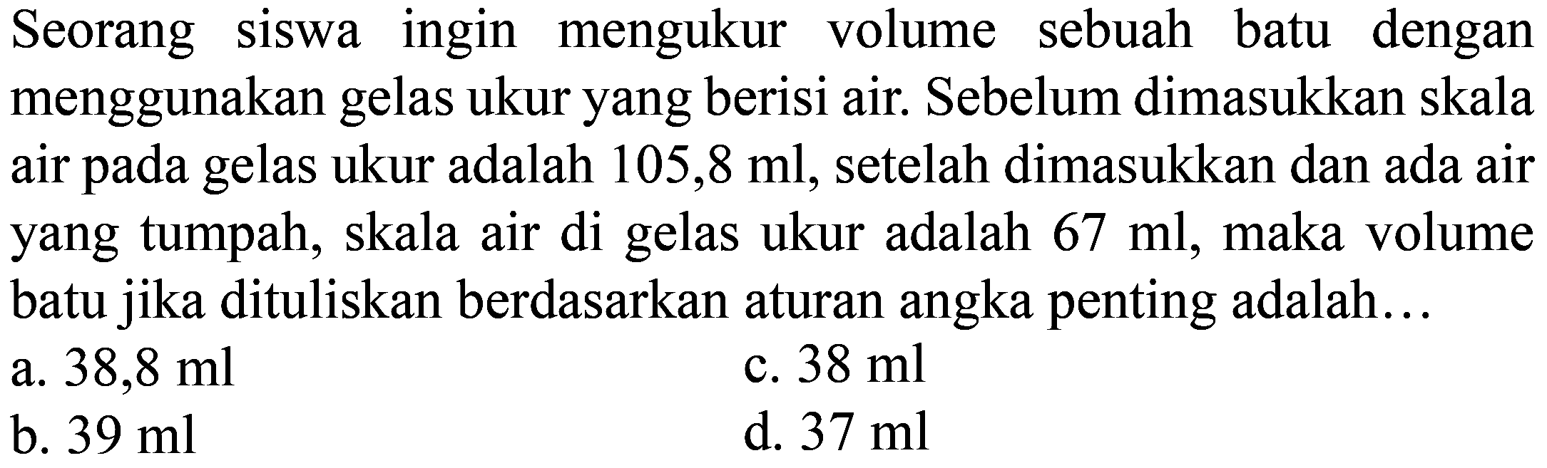 Seorang siswa ingin mengukur volume sebuah batu dengan menggunakan gelas ukur yang berisi air. Sebelum dimasukkan skala air pada gelas ukur adalah  105,8 ml , setelah dimasukkan dan ada air yang tumpah, skala air di gelas ukur adalah  67 ml , maka volume batu jika dituliskan berdasarkan aturan angka penting adalah...
