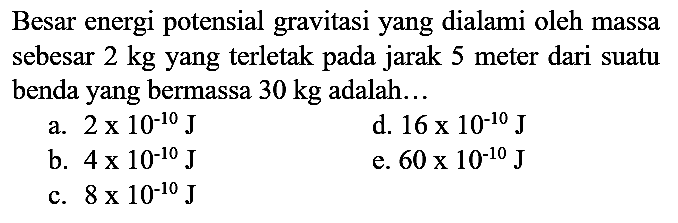 Besar energi potensial gravitasi yang dialami oleh massa sebesar  2 kg  yang terletak pada jarak 5 meter dari suatu benda yang bermassa  30 kg  adalah...
a.  2 x 10^(-10) ~J 
d.  16 x 10^(-10) ~J 
b.  4 x 10^(-10) ~J 
e.  60 x 10^(-10) ~J 
c.  8 x 10^(-10) ~J 