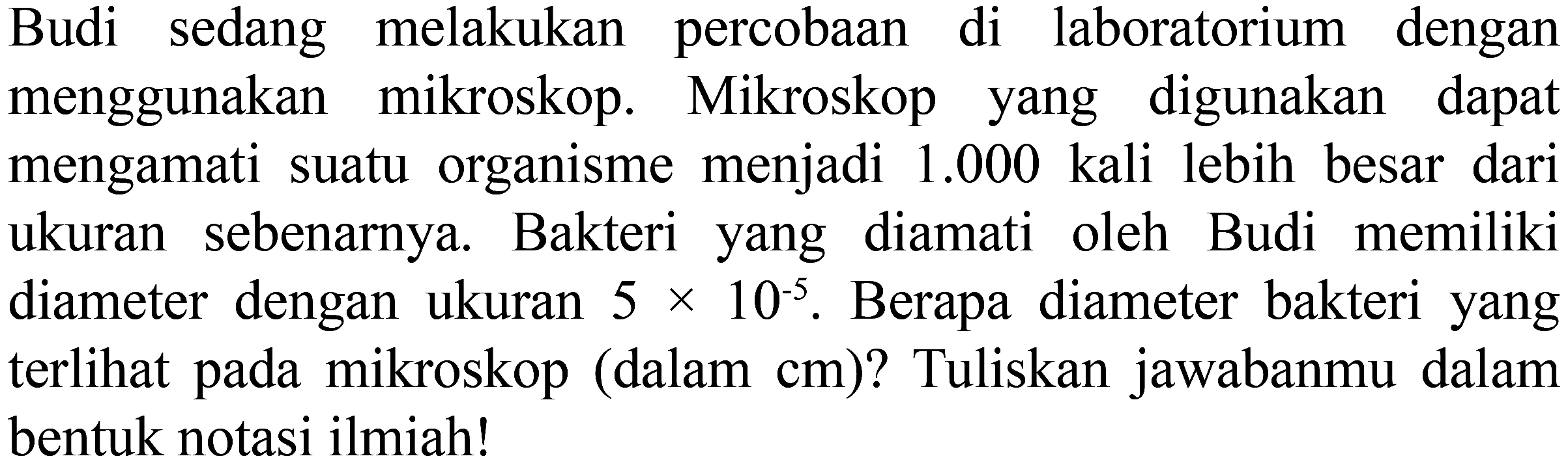 Budi sedang melakukan percobaan di laboratorium dengan menggunakan mikroskop. Mikroskop yang digunakan dapat mengamati suatu organisme menjadi 1.000 kali lebih besar dari ukuran sebenarnya. Bakteri yang diamati oleh Budi memiliki diameter dengan ukuran 5 x 10^(-5) . Berapa diameter bakteri yang terlihat pada mikroskop (dalam cm) ? Tuliskan jawabanmu dalam bentuk notasi ilmiah!