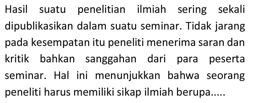 Hasil suatu penelitian ilmiah sering sekali dipublikasikan dalam suatu seminar. Tidak jarang pada kesempatan itu peneliti menerima saran dan kritik bahkan sanggahan dari para peserta seminar. Hal ini menunjukkan bahwa seorang peneliti harus memiliki sikap ilmiah berupa.....