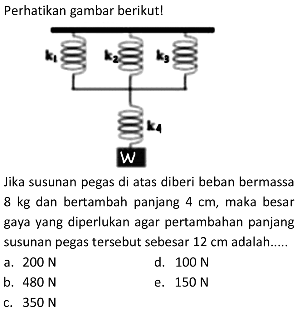 Perhatikan gambar berikut!
Jika susunan pegas di atas diberi beban bermassa  8 kg  dan bertambah panjang  4 cm , maka besar gaya yang diperlukan agar pertambahan panjang susunan pegas tersebut sebesar  12 cm  adalah.....
a.  200 N 
d.  100 N 
b.  480 N 
e.  150 N 
c.  350 N 