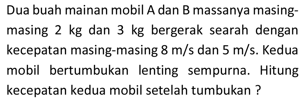 Dua buah mainan mobil A dan B massanya masingmasing  2 kg  dan  3 kg  bergerak searah dengan kecepatan masing-masing  8 m / s  dan  5 m / s . Kedua mobil bertumbukan lenting sempurna. Hitung kecepatan kedua mobil setelah tumbukan ?