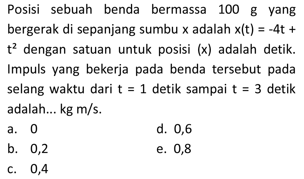 Posisi sebuah benda bermassa 100 g yang bergerak di sepanjang sumbu  x  adalah  x(t)=-4 t+   t^(2)  dengan satuan untuk posisi (x) adalah detik. Impuls yang bekerja pada benda tersebut pada selang waktu dari  t=1  detik sampai  t=3  detik adalah...  kg m / s .
a. 0
d. 0,6
b. 0,2
e. 0,8
C. 0,4