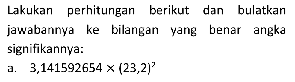 Lakukan perhitungan berikut dan bulatkan jawabannya ke bilangan yang benar angka signifikannya:
a.  3,141592654 x(23,2)^(2) 