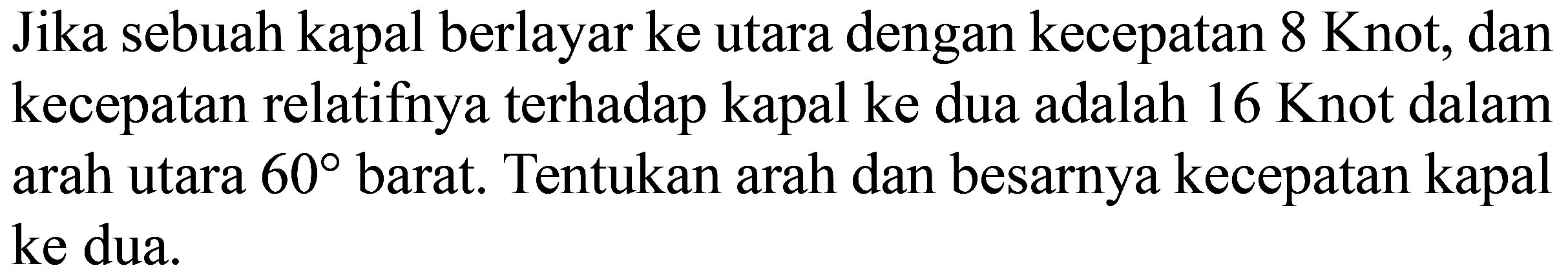 Jika sebuah kapal berlayar ke utara dengan kecepatan 8 Knot, dan kecepatan relatifnya terhadap kapal ke dua adalah 16 Knot dalam arah utara 60 barat. Tentukan arah dan besarnya kecepatan kapal ke dua.